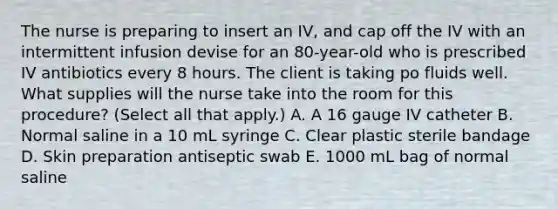 The nurse is preparing to insert an IV, and cap off the IV with an intermittent infusion devise for an 80-year-old who is prescribed IV antibiotics every 8 hours. The client is taking po fluids well. What supplies will the nurse take into the room for this procedure? (Select all that apply.) A. A 16 gauge IV catheter B. Normal saline in a 10 mL syringe C. Clear plastic sterile bandage D. Skin preparation antiseptic swab E. 1000 mL bag of normal saline