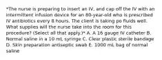 *The nurse is preparing to insert an IV, and cap off the IV with an intermittent infusion device for an 80-year-old who is prescribed IV antibiotics every 8 hours. The client is taking po fluids well. What supplies will the nurse take into the room for this procedure? (Select all that apply.)* A. A 16 gauge IV catheter B. Normal saline in a 10 mL syringe C. Clear plastic sterile bandage D. Skin preparation antiseptic swab E. 1000 mL bag of normal saline