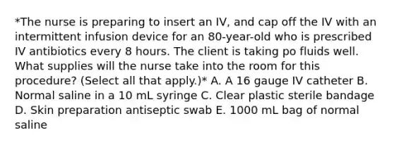 *The nurse is preparing to insert an IV, and cap off the IV with an intermittent infusion device for an 80-year-old who is prescribed IV antibiotics every 8 hours. The client is taking po fluids well. What supplies will the nurse take into the room for this procedure? (Select all that apply.)* A. A 16 gauge IV catheter B. Normal saline in a 10 mL syringe C. Clear plastic sterile bandage D. Skin preparation antiseptic swab E. 1000 mL bag of normal saline