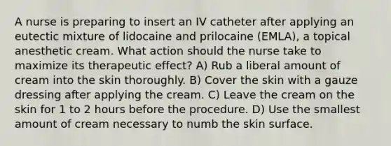 A nurse is preparing to insert an IV catheter after applying an eutectic mixture of lidocaine and prilocaine (EMLA), a topical anesthetic cream. What action should the nurse take to maximize its therapeutic effect? A) Rub a liberal amount of cream into the skin thoroughly. B) Cover the skin with a gauze dressing after applying the cream. C) Leave the cream on the skin for 1 to 2 hours before the procedure. D) Use the smallest amount of cream necessary to numb the skin surface.