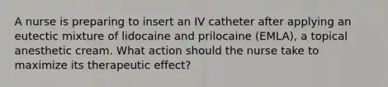 A nurse is preparing to insert an IV catheter after applying an eutectic mixture of lidocaine and prilocaine (EMLA), a topical anesthetic cream. What action should the nurse take to maximize its therapeutic effect?