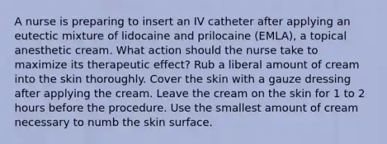 A nurse is preparing to insert an IV catheter after applying an eutectic mixture of lidocaine and prilocaine (EMLA), a topical anesthetic cream. What action should the nurse take to maximize its therapeutic effect? Rub a liberal amount of cream into the skin thoroughly. Cover the skin with a gauze dressing after applying the cream. Leave the cream on the skin for 1 to 2 hours before the procedure. Use the smallest amount of cream necessary to numb the skin surface.