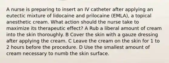 A nurse is preparing to insert an IV catheter after applying an eutectic mixture of lidocaine and prilocaine (EMLA), a topical anesthetic cream. What action should the nurse take to maximize its therapeutic effect? A Rub a liberal amount of cream into the skin thoroughly. B Cover the skin with a gauze dressing after applying the cream. C Leave the cream on the skin for 1 to 2 hours before the procedure. D Use the smallest amount of cream necessary to numb the skin surface.