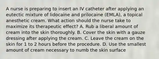 A nurse is preparing to insert an IV catheter after applying an eutectic mixture of lidocaine and prilocaine (EMLA), a topical anesthetic cream. What action should the nurse take to maximize its therapeutic effect? A. Rub a liberal amount of cream into the skin thoroughly. B. Cover the skin with a gauze dressing after applying the cream. C. Leave the cream on the skin for 1 to 2 hours before the procedure. D. Use the smallest amount of cream necessary to numb the skin surface