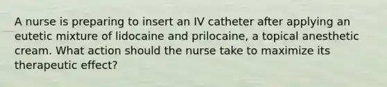 A nurse is preparing to insert an IV catheter after applying an eutetic mixture of lidocaine and prilocaine, a topical anesthetic cream. What action should the nurse take to maximize its therapeutic effect?