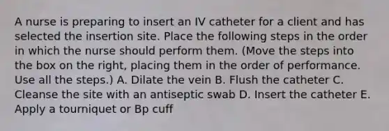 A nurse is preparing to insert an IV catheter for a client and has selected the insertion site. Place the following steps in the order in which the nurse should perform them. (Move the steps into the box on the right, placing them in the order of performance. Use all the steps.) A. Dilate the vein B. Flush the catheter C. Cleanse the site with an antiseptic swab D. Insert the catheter E. Apply a tourniquet or Bp cuff