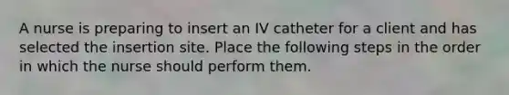 A nurse is preparing to insert an IV catheter for a client and has selected the insertion site. Place the following steps in the order in which the nurse should perform them.