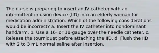 The nurse is preparing to insert an IV catheter with an intermittent infusion device (IID) into an elderly woman for medication administration. Which of the following considerations would be incorrect? a. Insert the IV catheter into nondominant hand/arm. b. Use a 16- or 18-gauge over-the-needle catheter. c. Release the tourniquet before attaching the IID. d. Flush the IID with 2 to 3 mL normal saline after insertion.