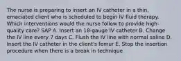 The nurse is preparing to insert an IV catheter in a thin, emaciated client who is scheduled to begin IV fluid therapy. Which interventions would the nurse follow to provide high-quality care? SAP A. Insert an 18-gauge IV catheter B. Change the IV line every 7 days C. Flush the IV line with normal saline D. Insert the IV catheter in the client's femur E. Stop the insertion procedure when there is a break in technique