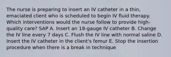 The nurse is preparing to insert an IV catheter in a thin, emaciated client who is scheduled to begin IV fluid therapy. Which interventions would the nurse follow to provide high-quality care? SAP A. Insert an 18-gauge IV catheter B. Change the IV line every 7 days C. Flush the IV line with normal saline D. Insert the IV catheter in the client's femur E. Stop the insertion procedure when there is a break in technique