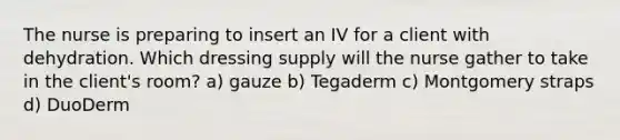 The nurse is preparing to insert an IV for a client with dehydration. Which dressing supply will the nurse gather to take in the client's room? a) gauze b) Tegaderm c) Montgomery straps d) DuoDerm