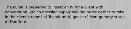 The nurse is preparing to insert an IV for a client with dehydration. Which dressing supply will the nurse gather to take in the client's room? a) Tegaderm b) gauze c) Montgomery straps d) DuoDerm