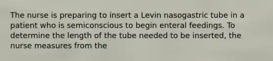 The nurse is preparing to insert a Levin nasogastric tube in a patient who is semiconscious to begin enteral feedings. To determine the length of the tube needed to be inserted, the nurse measures from the