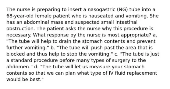 The nurse is preparing to insert a nasogastric (NG) tube into a 68-year-old female patient who is nauseated and vomiting. She has an abdominal mass and suspected small intestinal obstruction. The patient asks the nurse why this procedure is necessary. What response by the nurse is most appropriate? a. "The tube will help to drain the stomach contents and prevent further vomiting." b. "The tube will push past the area that is blocked and thus help to stop the vomiting." c. "The tube is just a standard procedure before many types of surgery to the abdomen." d. "The tube will let us measure your stomach contents so that we can plan what type of IV fluid replacement would be best."