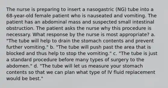 The nurse is preparing to insert a nasogastric (NG) tube into a 68-year-old female patient who is nauseated and vomiting. The patient has an abdominal mass and suspected small intestinal obstruction. The patient asks the nurse why this procedure is necessary. What response by the nurse is most appropriate? a. "The tube will help to drain the stomach contents and prevent further vomiting." b. "The tube will push past the area that is blocked and thus help to stop the vomiting." c. "The tube is just a standard procedure before many types of surgery to the abdomen." d. "The tube will let us measure your stomach contents so that we can plan what type of IV fluid replacement would be best."