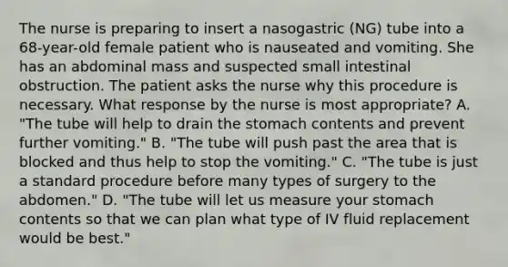 The nurse is preparing to insert a nasogastric (NG) tube into a 68-year-old female patient who is nauseated and vomiting. She has an abdominal mass and suspected small intestinal obstruction. The patient asks the nurse why this procedure is necessary. What response by the nurse is most appropriate? A. "The tube will help to drain <a href='https://www.questionai.com/knowledge/kLccSGjkt8-the-stomach' class='anchor-knowledge'>the stomach</a> contents and prevent further vomiting." B. "The tube will push past the area that is blocked and thus help to stop the vomiting." C. "The tube is just a standard procedure before many types of surgery to the abdomen." D. "The tube will let us measure your stomach contents so that we can plan what type of IV fluid replacement would be best."