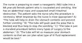 The nurse is preparing to insert a nasogastric (NG) tube into a 68-year-old female patient who is nauseated and vomiting. She has an abdominal mass and suspected small intestinal obstruction. The patient asks the nurse why this procedure is necessary. What response by the nurse is most appropriate? A) "The tube will help to drain the stomach contents and prevent further vomiting." B) "The tube will push past the area that is blocked and thus help to stop the vomiting." C) "The tube is just a standard procedure before many types of surgery to the abdomen." D) "The tube will let us measure your stomach contents so that we can plan what type of IV fluid replacement would be best."