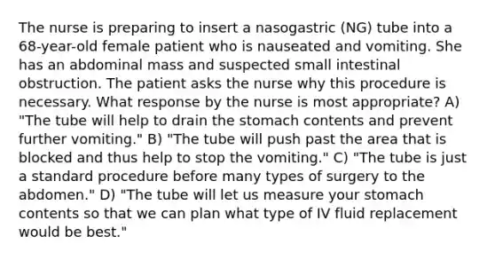 The nurse is preparing to insert a nasogastric (NG) tube into a 68-year-old female patient who is nauseated and vomiting. She has an abdominal mass and suspected small intestinal obstruction. The patient asks the nurse why this procedure is necessary. What response by the nurse is most appropriate? A) "The tube will help to drain the stomach contents and prevent further vomiting." B) "The tube will push past the area that is blocked and thus help to stop the vomiting." C) "The tube is just a standard procedure before many types of surgery to the abdomen." D) "The tube will let us measure your stomach contents so that we can plan what type of IV fluid replacement would be best."