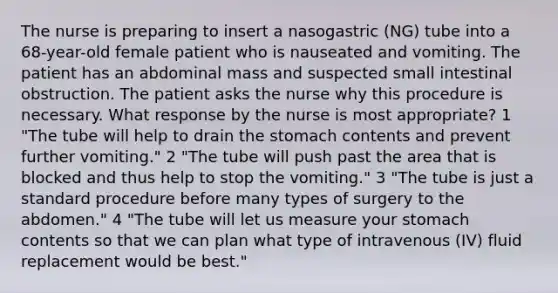 The nurse is preparing to insert a nasogastric (NG) tube into a 68-year-old female patient who is nauseated and vomiting. The patient has an abdominal mass and suspected small intestinal obstruction. The patient asks the nurse why this procedure is necessary. What response by the nurse is most appropriate? 1 "The tube will help to drain the stomach contents and prevent further vomiting." 2 "The tube will push past the area that is blocked and thus help to stop the vomiting." 3 "The tube is just a standard procedure before many types of surgery to the abdomen." 4 "The tube will let us measure your stomach contents so that we can plan what type of intravenous (IV) fluid replacement would be best."