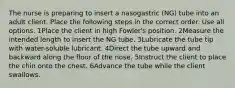 The nurse is preparing to insert a nasogastric (NG) tube into an adult client. Place the following steps in the correct order. Use all options. 1Place the client in high Fowler's position. 2Measure the intended length to insert the NG tube. 3Lubricate the tube tip with water-soluble lubricant. 4Direct the tube upward and backward along the floor of the nose. 5Instruct the client to place the chin onto the chest. 6Advance the tube while the client swallows.