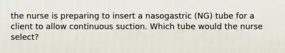 the nurse is preparing to insert a nasogastric (NG) tube for a client to allow continuous suction. Which tube would the nurse select?