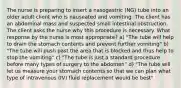 The nurse is preparing to insert a nasogastric (NG) tube into an older adult client who is nauseated and vomiting. The client has an abdominal mass and suspected small intestinal obstruction. The client asks the nurse why this procedure is necessary. What response by the nurse is most appropriate? a) "The tube will help to drain the stomach contents and prevent further vomiting" b) "The tube will push past the area that is blocked and thus help to stop the vomiting" c) "The tube is just a standard procedure before many types of surgery to the abdomen" d) "The tube will let us measure your stomach contents so that we can plan what type of intravenous (IV) fluid replacement would be best"