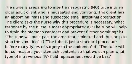 The nurse is preparing to insert a nasogastric (NG) tube into an older adult client who is nauseated and vomiting. The client has an abdominal mass and suspected small intestinal obstruction. The client asks the nurse why this procedure is necessary. What response by the nurse is most appropriate? a) "The tube will help to drain the stomach contents and prevent further vomiting" b) "The tube will push past the area that is blocked and thus help to stop the vomiting" c) "The tube is just a standard procedure before many types of surgery to the abdomen" d) "The tube will let us measure your stomach contents so that we can plan what type of intravenous (IV) fluid replacement would be best"