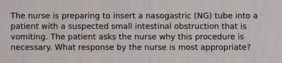 The nurse is preparing to insert a nasogastric (NG) tube into a patient with a suspected small intestinal obstruction that is vomiting. The patient asks the nurse why this procedure is necessary. What response by the nurse is most appropriate?