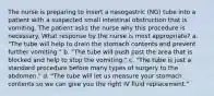 The nurse is preparing to insert a nasogastric (NG) tube into a patient with a suspected small intestinal obstruction that is vomiting. The patient asks the nurse why this procedure is necessary. What response by the nurse is most appropriate? a. "The tube will help to drain the stomach contents and prevent further vomiting." b. "The tube will push past the area that is blocked and help to stop the vomiting." c. "The tube is just a standard procedure before many types of surgery to the abdomen." d. "The tube will let us measure your stomach contents so we can give you the right IV fluid replacement."