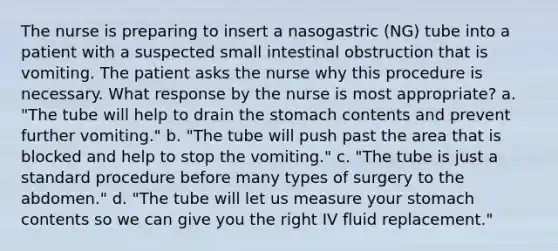 The nurse is preparing to insert a nasogastric (NG) tube into a patient with a suspected small intestinal obstruction that is vomiting. The patient asks the nurse why this procedure is necessary. What response by the nurse is most appropriate? a. "The tube will help to drain <a href='https://www.questionai.com/knowledge/kLccSGjkt8-the-stomach' class='anchor-knowledge'>the stomach</a> contents and prevent further vomiting." b. "The tube will push past the area that is blocked and help to stop the vomiting." c. "The tube is just a standard procedure before many types of surgery to the abdomen." d. "The tube will let us measure your stomach contents so we can give you the right IV fluid replacement."