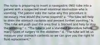 The nurse is preparing to insert a nasogastric (NG) tube into a patient with a suspected small intestinal obstruction who is vomiting. The patient asks the nurse why this procedure is necessary. How would the nurse respond? a. "The tube will help to drain the stomach contents and prevent further vomiting." b. "The tube will push past the area that is blocked and help to stop the vomiting." c. "The tube is just a standard procedure before many types of surgery to the abdomen." d. "The tube will let us measure your stomach contents so we can give you the right IV fluid replacement."
