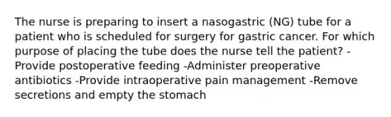 The nurse is preparing to insert a nasogastric (NG) tube for a patient who is scheduled for surgery for gastric cancer. For which purpose of placing the tube does the nurse tell the patient? -Provide postoperative feeding -Administer preoperative antibiotics -Provide intraoperative pain management -Remove secretions and empty the stomach