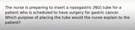 The nurse is preparing to insert a nasogastric (NG) tube for a patient who is scheduled to have surgery for gastric cancer. Which purpose of placing the tube would the nurse explain to the patient?