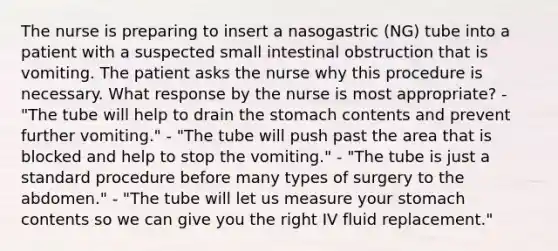 The nurse is preparing to insert a nasogastric (NG) tube into a patient with a suspected small intestinal obstruction that is vomiting. The patient asks the nurse why this procedure is necessary. What response by the nurse is most appropriate? - "The tube will help to drain the stomach contents and prevent further vomiting." - "The tube will push past the area that is blocked and help to stop the vomiting." - "The tube is just a standard procedure before many types of surgery to the abdomen." - "The tube will let us measure your stomach contents so we can give you the right IV fluid replacement."