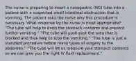 The nurse is preparing to insert a nasogastric (NG) tube into a patient with a suspected small intestinal obstruction that is vomiting. The patient asks the nurse why this procedure is necessary. What response by the nurse is most appropriate? "The tube will help to drain the stomach contents and prevent further vomiting." "The tube will push past the area that is blocked and thus help to stop the vomiting." "The tube is just a standard procedure before many types of surgery to the abdomen." "The tube will let us measure your stomach contents so we can give you the right IV fluid replacement."