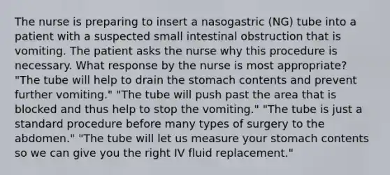 The nurse is preparing to insert a nasogastric (NG) tube into a patient with a suspected small intestinal obstruction that is vomiting. The patient asks the nurse why this procedure is necessary. What response by the nurse is most appropriate? "The tube will help to drain the stomach contents and prevent further vomiting." "The tube will push past the area that is blocked and thus help to stop the vomiting." "The tube is just a standard procedure before many types of surgery to the abdomen." "The tube will let us measure your stomach contents so we can give you the right IV fluid replacement."