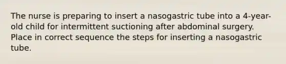 The nurse is preparing to insert a nasogastric tube into a 4-year-old child for intermittent suctioning after abdominal surgery. Place in correct sequence the steps for inserting a nasogastric tube.