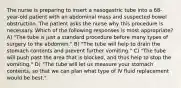 The nurse is preparing to insert a nasogastric tube into a 68-year-old patient with an abdominal mass and suspected bowel obstruction. The patient asks the nurse why this procedure is necessary. Which of the following responses is most appropriate? A) "The tube is just a standard procedure before many types of surgery to the abdomen." B) "The tube will help to drain the stomach contents and prevent further vomiting." C) "The tube will push past the area that is blocked, and thus help to stop the vomiting." D) "The tube will let us measure your stomach contents, so that we can plan what type of IV fluid replacement would be best."