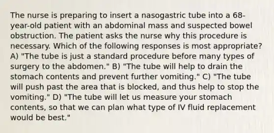 The nurse is preparing to insert a nasogastric tube into a 68-year-old patient with an abdominal mass and suspected bowel obstruction. The patient asks the nurse why this procedure is necessary. Which of the following responses is most appropriate? A) "The tube is just a standard procedure before many types of surgery to the abdomen." B) "The tube will help to drain the stomach contents and prevent further vomiting." C) "The tube will push past the area that is blocked, and thus help to stop the vomiting." D) "The tube will let us measure your stomach contents, so that we can plan what type of IV fluid replacement would be best."