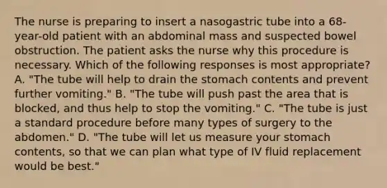 The nurse is preparing to insert a nasogastric tube into a 68-year-old patient with an abdominal mass and suspected bowel obstruction. The patient asks the nurse why this procedure is necessary. Which of the following responses is most appropriate? A. "The tube will help to drain the stomach contents and prevent further vomiting." B. "The tube will push past the area that is blocked, and thus help to stop the vomiting." C. "The tube is just a standard procedure before many types of surgery to the abdomen." D. "The tube will let us measure your stomach contents, so that we can plan what type of IV fluid replacement would be best."