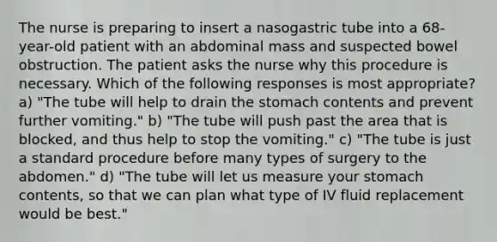 The nurse is preparing to insert a nasogastric tube into a 68-year-old patient with an abdominal mass and suspected bowel obstruction. The patient asks the nurse why this procedure is necessary. Which of the following responses is most appropriate? a) "The tube will help to drain the stomach contents and prevent further vomiting." b) "The tube will push past the area that is blocked, and thus help to stop the vomiting." c) "The tube is just a standard procedure before many types of surgery to the abdomen." d) "The tube will let us measure your stomach contents, so that we can plan what type of IV fluid replacement would be best."