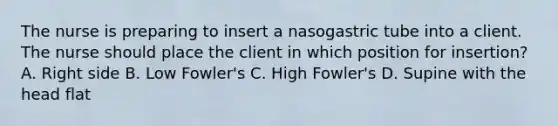 The nurse is preparing to insert a nasogastric tube into a client. The nurse should place the client in which position for insertion? A. Right side B. Low Fowler's C. High Fowler's D. Supine with the head flat