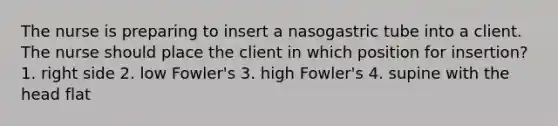 The nurse is preparing to insert a nasogastric tube into a client. The nurse should place the client in which position for insertion? 1. right side 2. low Fowler's 3. high Fowler's 4. supine with the head flat