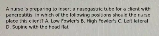 A nurse is preparing to insert a nasogastric tube for a client with pancreatitis. In which of the following positions should the nurse place this client? A. Low Fowler's B. High Fowler's C. Left lateral D. Supine with the head flat