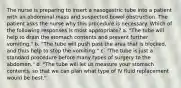 The nurse is preparing to insert a nasogastric tube into a patient with an abdominal mass and suspected bowel obstruction. The patient asks the nurse why this procedure is necessary. Which of the following responses is most appropriate? a. "The tube will help to drain the stomach contents and prevent further vomiting." b. "The tube will push past the area that is blocked, and thus help to stop the vomiting." c. "The tube is just a standard procedure before many types of surgery to the abdomen." d. "The tube will let us measure your stomach contents, so that we can plan what type of IV fluid replacement would be best."