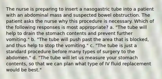 The nurse is preparing to insert a nasogastric tube into a patient with an abdominal mass and suspected bowel obstruction. The patient asks the nurse why this procedure is necessary. Which of the following responses is most appropriate? a. "The tube will help to drain the stomach contents and prevent further vomiting." b. "The tube will push past the area that is blocked, and thus help to stop the vomiting." c. "The tube is just a standard procedure before many types of surgery to the abdomen." d. "The tube will let us measure your stomach contents, so that we can plan what type of IV fluid replacement would be best."