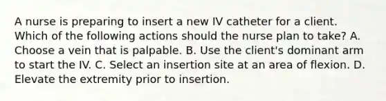 A nurse is preparing to insert a new IV catheter for a client. Which of the following actions should the nurse plan to take? A. Choose a vein that is palpable. B. Use the client's dominant arm to start the IV. C. Select an insertion site at an area of flexion. D. Elevate the extremity prior to insertion.