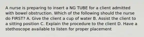 A nurse is preparing to insert a NG TUBE for a client admitted with bowel obstruction. Which of the following should the nurse do FIRST? A. Give the client a cup of water B. Assist the client to a sitting position C. Explain the procedure to the client D. Have a stethoscope available to listen for proper placement