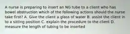 A nurse is preparing to insert an NG tube to a client who has bowel obstruction which of the following actions should the nurse take first? A. Give the client a glass of water B. assist the client in to a sitting position C. explain the procedure to the client D. measure the length of tubing to be inserted