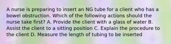 A nurse is preparing to insert an NG tube for a client who has a bowel obstruction. Which of the following actions should the nurse take first? A. Provide the client with a glass of water B. Assist the client to a sitting position C. Explain the procedure to the client D. Measure the length of tubing to be inserted